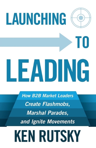 Паперова книга «Launching to Leading: How B2B Market Leaders Create Flashmobs, Marshal Parades and Ignite Movements», автор Кен Рутськи - фото №1